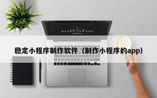 吉安稳定小程序制作软件（制作小程序的app）