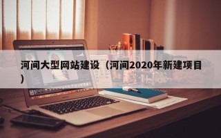 吉安河间大型网站建设（河间2020年新建项目）