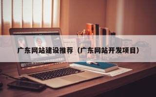 吉安广东网站建设推荐（广东网站开发项目）
