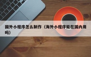 吉安国外小程序怎么制作（海外小程序能在国内用吗）