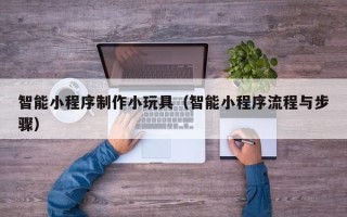 吉安智能小程序制作小玩具（智能小程序流程与步骤）