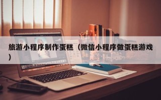 吉安旅游小程序制作蛋糕（微信小程序做蛋糕游戏）